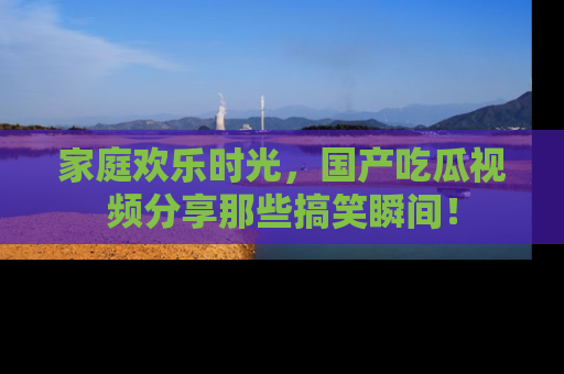 家庭欢乐时光，国产吃瓜视频分享那些搞笑瞬间！