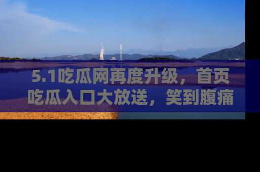 5.1吃瓜网再度升级，首页吃瓜入口大放送，笑到腹痛的秘密等你来！