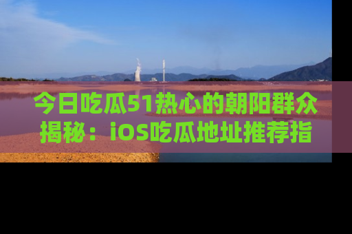 今日吃瓜51热心的朝阳群众揭秘：iOS吃瓜地址推荐指南！