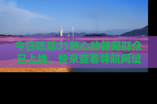 今日吃瓜51热心的朝阳群众已上线，快来查看导航网址，获取最新吃瓜资讯！