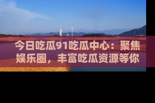 今日吃瓜91吃瓜中心：聚焦娱乐圈，丰富吃瓜资源等你解锁