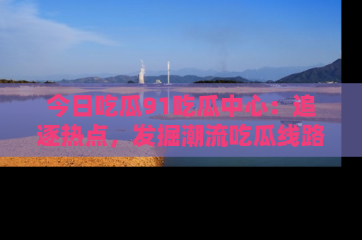 今日吃瓜91吃瓜中心：追逐热点，发掘潮流吃瓜线路！