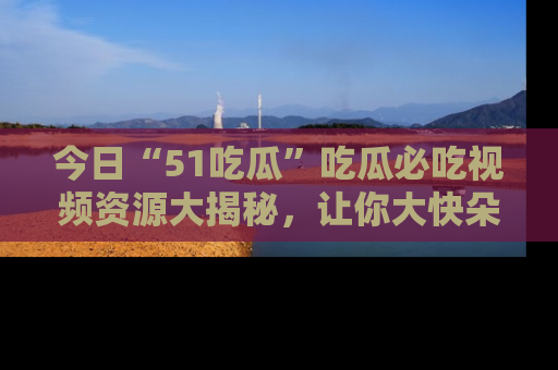 今日“51吃瓜”吃瓜必吃视频资源大揭秘，让你大快朵颐不停口！