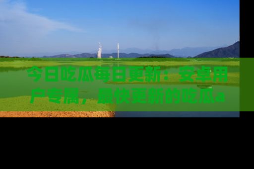 今日吃瓜每日更新：安卓用户专属，最快更新的吃瓜app值得拥有。