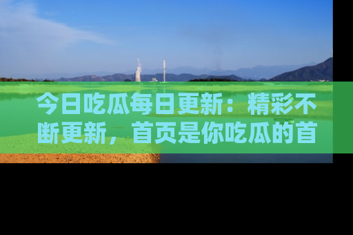 今日吃瓜每日更新：精彩不断更新，首页是你吃瓜的首选！