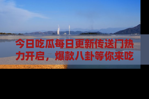 今日吃瓜每日更新传送门热力开启，爆款八卦等你来吃瓜