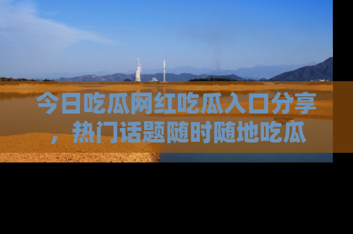 今日吃瓜网红吃瓜入口分享，热门话题随时随地吃瓜