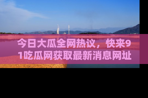 今日大瓜全网热议，快来91吃瓜网获取最新消息网址