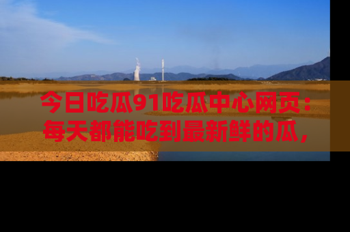 今日吃瓜91吃瓜中心网页：每天都能吃到最新鲜的瓜，八卦互动精彩无限！