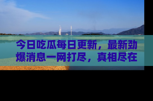 今日吃瓜每日更新，最新劲爆消息一网打尽，真相尽在其中！