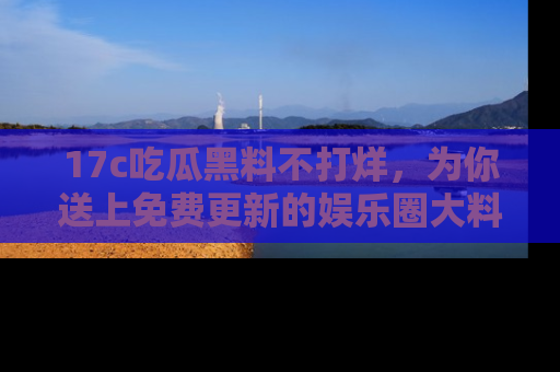 17c吃瓜黑料不打烊，为你送上免费更新的娱乐圈大料！