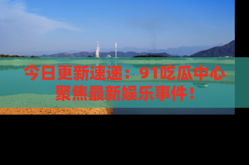 今日更新速递：91吃瓜中心聚焦最新娱乐事件！