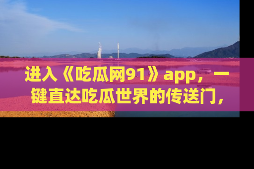 进入《吃瓜网91》app，一键直达吃瓜世界的传送门，快来试试！