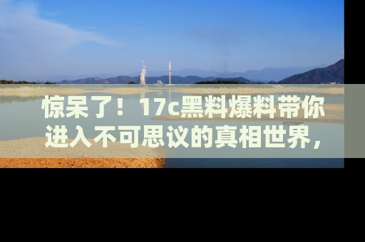 惊呆了！17c黑料爆料带你进入不可思议的真相世界，赶快看链接！