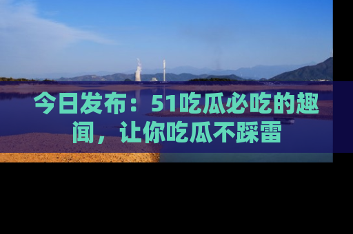 今日发布：51吃瓜必吃的趣闻，让你吃瓜不踩雷