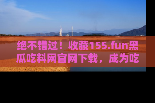 绝不错过！收藏155.fun黑瓜吃料网官网下载，成为吃瓜达人！