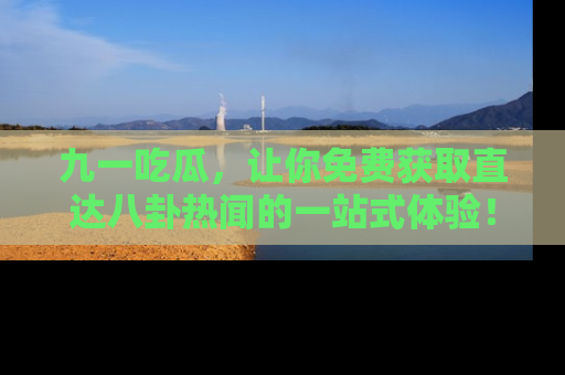 九一吃瓜，让你免费获取直达八卦热闻的一站式体验！