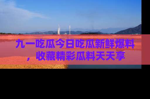 九一吃瓜今日吃瓜新鲜爆料，收藏精彩瓜料天天享