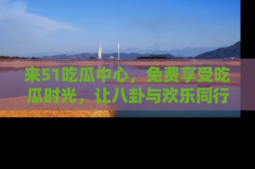 来51吃瓜中心，免费享受吃瓜时光，让八卦与欢乐同行！
