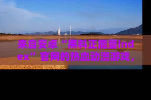 来自安卓“黑料正能量index”官网的热血动漫游戏，聚焦黑料与正能量的精彩时刻
