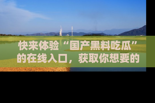 快来体验“国产黑料吃瓜”的在线入口，获取你想要的所有独家黑料！