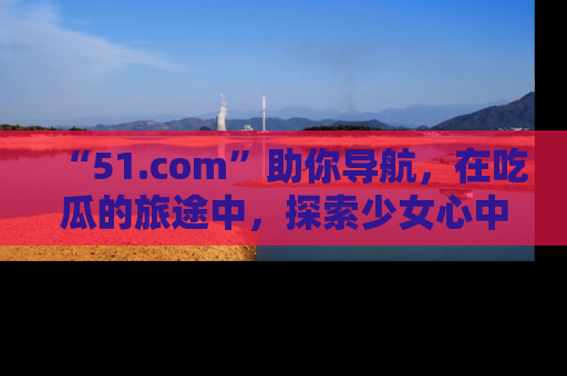 “51.com”助你导航，在吃瓜的旅途中，探索少女心中的小秘密喔！