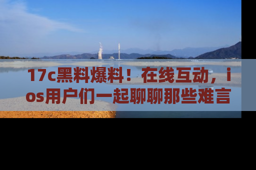 17c黑料爆料！在线互动，ios用户们一起聊聊那些难言之隐吧！