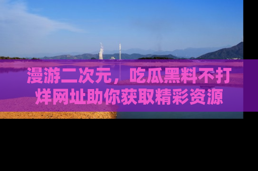 漫游二次元，吃瓜黑料不打烊网址助你获取精彩资源