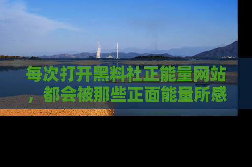 每次打开黑料社正能量网站，都会被那些正面能量所感染，一起加入不打烊的快乐吧！