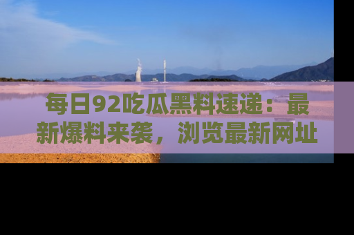 每日92吃瓜黑料速递：最新爆料来袭，浏览最新网址，畅享吃瓜乐趣！