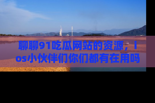聊聊91吃瓜网站的资源，ios小伙伴们你们都有在用吗？