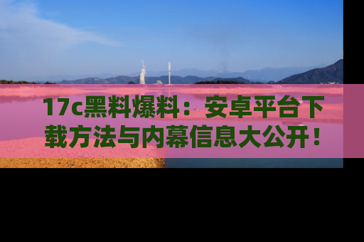 17c黑料爆料：安卓平台下载方法与内幕信息大公开！