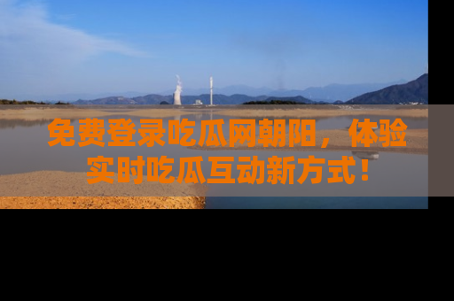 免费登录吃瓜网朝阳，体验实时吃瓜互动新方式！