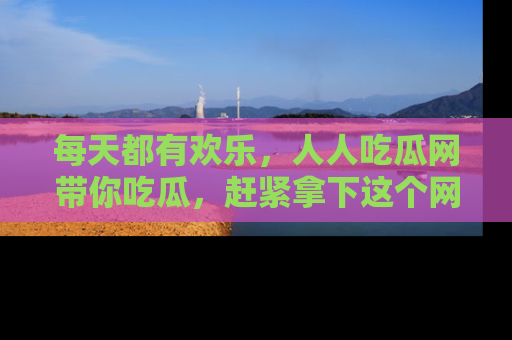 每天都有欢乐，人人吃瓜网带你吃瓜，赶紧拿下这个网址与地址吧！