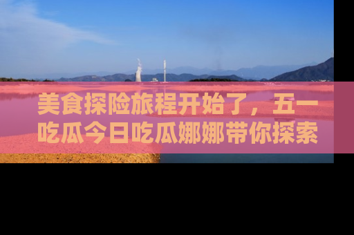 美食探险旅程开始了，五一吃瓜今日吃瓜娜娜带你探索精彩首页线路。
