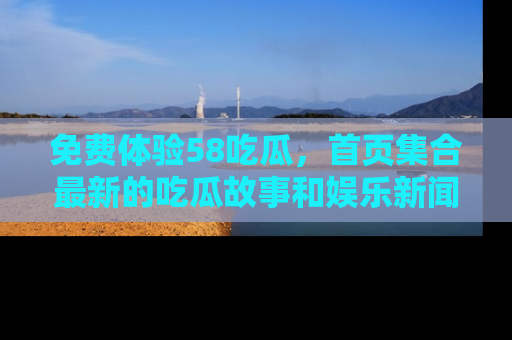 免费体验58吃瓜，首页集合最新的吃瓜故事和娱乐新闻，让你不再错过任何热点！