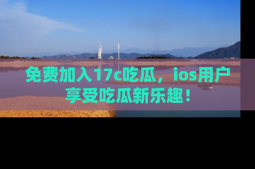 免费加入17c吃瓜，ios用户享受吃瓜新乐趣！