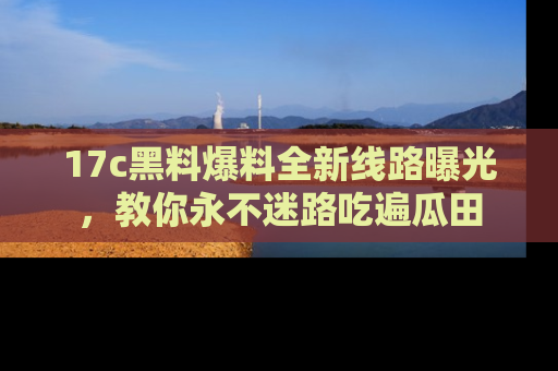 17c黑料爆料全新线路曝光，教你永不迷路吃遍瓜田