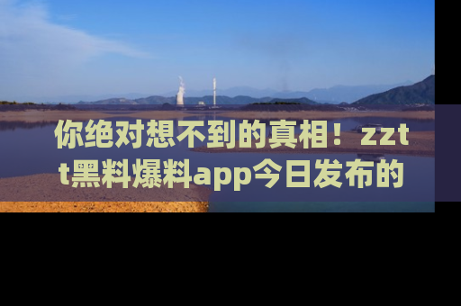 你绝对想不到的真相！zztt黑料爆料app今日发布的黑料让人叫绝！