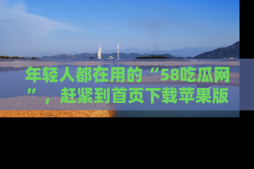 年轻人都在用的“58吃瓜网”，赶紧到首页下载苹果版吧！