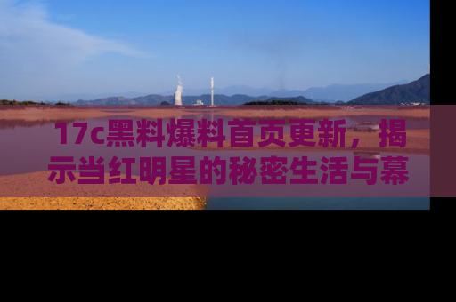 17c黑料爆料首页更新，揭示当红明星的秘密生活与幕后故事