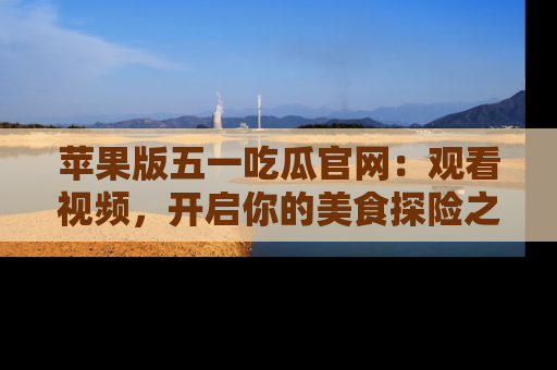 苹果版五一吃瓜官网：观看视频，开启你的美食探险之旅!