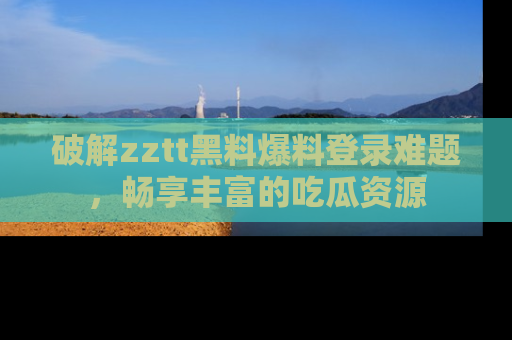 破解zztt黑料爆料登录难题，畅享丰富的吃瓜资源