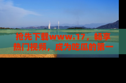 抢先下载www.17，畅享热门视频，成为吃瓜的第一手信息者！