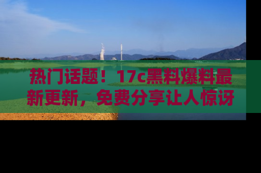 热门话题！17c黑料爆料最新更新，免费分享让人惊讶的事实！