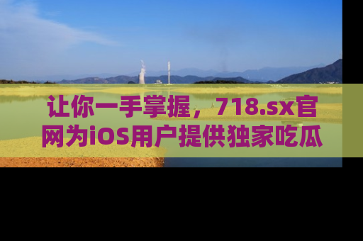 让你一手掌握，718.sx官网为iOS用户提供独家吃瓜内容！