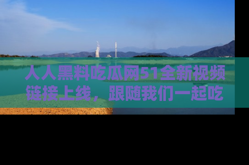 人人黑料吃瓜网51全新视频链接上线，跟随我们一起吃瓜围观！