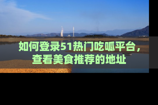 如何登录51热门吃呱平台，查看美食推荐的地址