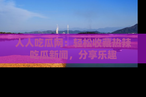 人人吃瓜网：轻松收藏热辣吃瓜新闻，分享乐趣