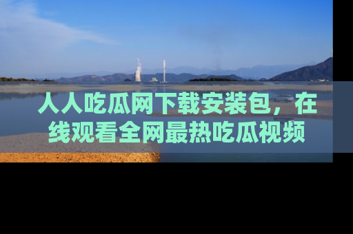 人人吃瓜网下载安装包，在线观看全网最热吃瓜视频